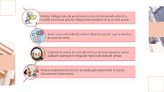 Realizar indagaciones de variaciones en el costo del periodo anterior y
tomarlo como base para las indagaciones a realizar en el periodo actual.
Tener una muestra de documentos fuentes que den lugar a asientos
de costo de venta.
Examinar la cuenta de costo de venta en el mayor general y revisar
cualquier pase que no venga del registro de costo de ventas
Revisar analíticamente el costo de ventas para determinar si existen
fluctuaciones importantes.
 