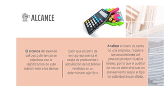 El alcance del examen
del costo de ventas se
relaciona con la
significación de este
rubro frente a los demás
Dado que el costo de
ventas representa el
costo de producción o
adquisición de los bienes
vendidos en un
determinado ejercicio
Analizar el costo de venta
de una empresa, requiere
un conocimiento del
proceso productivo de la
misma, por lo que el auditor
de costos debe efectuar un
planeamiento según el tipo
de actividad desarrollada.
ALCANCE
 