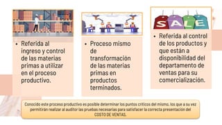 • Referida al
ingreso y control
de las materias
primas a utilizar
en el proceso
productivo.
• Proceso mismo
de
transformación
de las materias
primas en
productos
terminados.
• Referida al control
de los productos y
que están a
disponibilidad del
departamento de
ventas para su
comercialización.
Conocido este proceso productivo es posible determinar los puntos críticos del mismo, los que a su vez
permitirán realizar al auditor las pruebas necesarias para satisfacer la correcta presentación del
COSTO DE VENTAS,
 