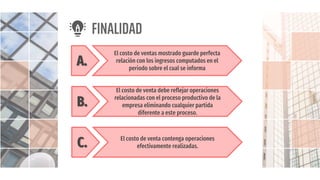 FINALIDAD
A.
El costo de ventas mostrado guarde perfecta
relación con los ingresos computados en el
periodo sobre el cual se informa
B.
El costo de venta debe reflejar operaciones
relacionadas con el proceso productivo de la
empresa eliminando cualquier partida
diferente a este proceso.
C. El costo de venta contenga operaciones
efectivamente realizadas.
 