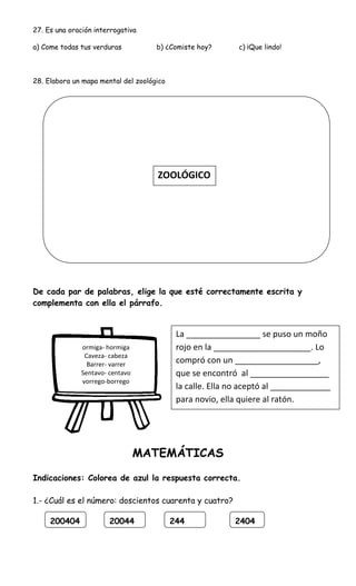 27. Es una oración interrogativa
a) Come todas tus verduras b) ¿Comiste hoy? c) ¡Que lindo!
28. Elabora un mapa mental del zoológico
De cada par de palabras, elige la que esté correctamente escrita y
complementa con ella el párrafo.
MATEMÁTICAS
Indicaciones: Colorea de azul la respuesta correcta.
1.- ¿Cuál es el número: doscientos cuarenta y cuatro?
200404 20044 244 2404
ZOOLÓGICO
ormiga- hormiga
Caveza- cabeza
Barrer- varrer
Sentavo- centavo
vorrego-borrego
La ________________ se puso un moño
rojo en la _____________________. Lo
compró con un __________________,
que se encontró al _________________
la calle. Ella no aceptó al _____________
para novio, ella quiere al ratón.
 