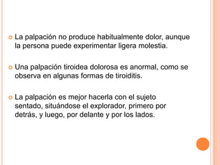 

La palpación no produce habitualmente dolor, aunque
la persona puede experimentar ligera molestia.



Una palpación tiroidea dolorosa es anormal, como se
observa en algunas formas de tiroiditis.



La palpación es mejor hacerla con el sujeto
sentado, situándose el explorador, primero por
detrás, y luego, por delante y por los lados.

 