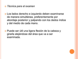 

Técnica para el examen



Los lados derecho e izquierdo deben examinarse
de manera simultánea, preferentemente por
abordaje posterior y palpando con los dedos índice
y del medio de cada mano.



Puede ser útil una ligera flexión de la cabeza y
girarla alejándose del área que va a ser
examinada.

 