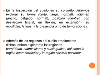 

En la inspección del cuello en su conjunto debemos
explorar su forma (corto, largo, normal), volumen
(ancho, delgado, normal), posición (central, con
desviación lateral, en flexión, en extensión), su
movilidad, latidos, y la presencia o no de tumoraciones.



Además de las regiones del cuello propiamente
dichas, deben explorarse las regiones
parotídeas, submaxilares y sublinguales, así como la
región supraclavicular y la región cervical posterior.

 