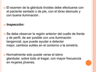 

El examen de la glándula tiroides debe efectuarse con
el paciente sentado o de pie, con el tórax desnudo y
con buena iluminación .



Inspección:



Se debe observar la región anterior del cuello de frente
y de perfil, de ser posible con una iluminación
tangencial, que puede ayudar a detectar
mejor, cambios sutiles en el contorno o la simetría.



Normalmente solo puede verse el istmo
glandular, sobre todo al tragar, con mayor frecuencia
en mujeres jóvenes.

 