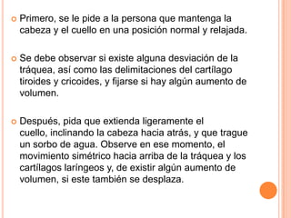 

Primero, se le pide a la persona que mantenga la
cabeza y el cuello en una posición normal y relajada.



Se debe observar si existe alguna desviación de la
tráquea, así como las delimitaciones del cartílago
tiroides y cricoides, y fijarse si hay algún aumento de
volumen.



Después, pida que extienda ligeramente el
cuello, inclinando la cabeza hacia atrás, y que trague
un sorbo de agua. Observe en ese momento, el
movimiento simétrico hacia arriba de la tráquea y los
cartílagos laríngeos y, de existir algún aumento de
volumen, si este también se desplaza.

 