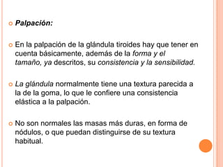

Palpación:



En la palpación de la glándula tiroides hay que tener en
cuenta básicamente, además de la forma y el
tamaño, ya descritos, su consistencia y la sensibilidad.



La glándula normalmente tiene una textura parecida a
la de la goma, lo que le confiere una consistencia
elástica a la palpación.



No son normales las masas más duras, en forma de
nódulos, o que puedan distinguirse de su textura
habitual.

 