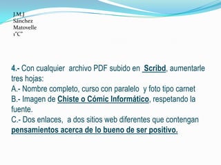 J.M.J
Sánchez
Matovelle
1”C”




4.- Con cualquier archivo PDF subido en Scribd, aumentarle
tres hojas:
A.- Nombre completo, curso con paralelo y foto tipo carnet
B.- Imagen de Chiste o Cómic Informático, respetando la
fuente.
C.- Dos enlaces, a dos sitios web diferentes que contengan
pensamientos acerca de lo bueno de ser positivo.
 