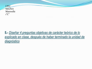 J.M.J
Sánchez
Matovelle
1”C”




5.- Diseñar 4 preguntas objetivas de carácter teórico de lo
explicado en clase, después de haber terminado la unidad de
diagnóstico
 