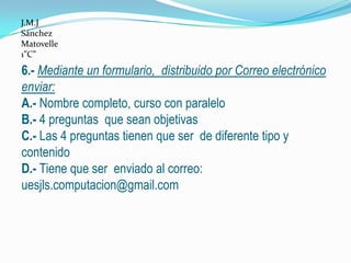 J.M.J
Sánchez
Matovelle
1”C”

6.- Mediante un formulario, distribuido por Correo electrónico
enviar:
A.- Nombre completo, curso con paralelo
B.- 4 preguntas que sean objetivas
C.- Las 4 preguntas tienen que ser de diferente tipo y
contenido
D.- Tiene que ser enviado al correo:
uesjls.computacion@gmail.com
 