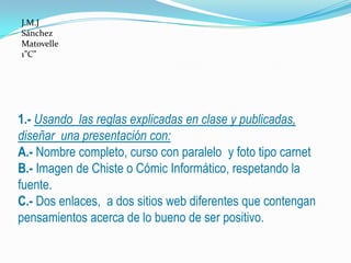 J.M.J
Sánchez
Matovelle
1”C”




1.- Usando las reglas explicadas en clase y publicadas,
diseñar una presentación con:
A.- Nombre completo, curso con paralelo y foto tipo carnet
B.- Imagen de Chiste o Cómic Informático, respetando la
fuente.
C.- Dos enlaces, a dos sitios web diferentes que contengan
pensamientos acerca de lo bueno de ser positivo.
 