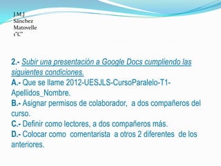 J.M.J
Sánchez
Matovelle
1”C”




2.- Subir una presentación a Google Docs cumpliendo las
siguientes condiciones.
A.- Que se llame 2012-UESJLS-CursoParalelo-T1-
Apellidos_Nombre.
B.- Asignar permisos de colaborador, a dos compañeros del
curso.
C.- Definir como lectores, a dos compañeros más.
D.- Colocar como comentarista a otros 2 diferentes de los
anteriores.
 