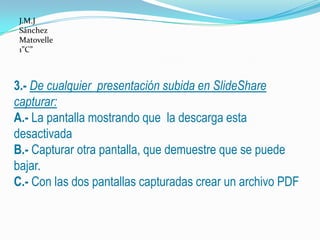 J.M.J
 Sánchez
 Matovelle
 1”C”



3.- De cualquier presentación subida en SlideShare
capturar:
A.- La pantalla mostrando que la descarga esta
desactivada
B.- Capturar otra pantalla, que demuestre que se puede
bajar.
C.- Con las dos pantallas capturadas crear un archivo PDF
 