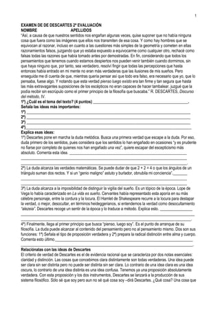 EXAMEN DE DE DESCARTES 2ª EVALUACIÓN NOMBREAPELLIDOS “Así, a causa de que nuestros sentidos nos engañan algunas veces, quise suponer que no había ninguna cosa que fuera como las imágenes que ellos nos transmiten de esa cosa. Y como hay hombres que se equivocan al razonar, incluso en cuanto a las cuestiones más simples de la geometría y cometen en ellas razonamientos falsos, juzgando que yo estaba expuesto a equivocarme como cualquier otro, rechacé como falsas todas las razones que había tomado antes por demostradas. En fin, considerando que todos los pensamientos que tenemos cuando estamos despiertos nos pueden venir también cuando dormimos, sin que haya ninguno que, por tanto, sea verdadero, resolví fingir que todas las percepciones que hasta entonces había entrado en mi mente no eran más verdaderas que las ilusiones de mis sueños. Pero enseguida me di cuenta de que, mientras quería pensar así que todo era falso, era necesario que yo, que lo pensaba, fuese algo. Y notando que esta verdad pienso luego existo era tan firme y tan segura que hasta las más extravagantes suposiciones de los escépticos no eran capaces de hacer tambalear, juzgué que la podía recibir sin escrúpulo como el primer principio de la filosofía que buscaba.” R. DESCARTES, Discurso del método, IV. 1º) ¿Cuál es el tema del texto? (4 puntos) _______________________________________________. Señala las ideas más importantes:  1ª) _________________________________________________________________________________ 2ª) _________________________________________________________________________________ 3ª) _________________________________________________________________________________ 4ª)__________________________________________________________________________________ Explica esas ideas:  1º) Descartes pone en marcha la duda metódica. Busca una primera verdad que escape a la duda. Por eso, duda primero de los sentidos, pues considera que los sentidos lo han engañado en ocasiones “y es prudente no fiarse por completo de quienes nos han engañado una vez”, quiere escapar del escepticismo más absoluto. Comenta esta idea. __________________________________________________________ __________________________________________________________________________________ __________________________________________________________________________________. 2ª) La duda alcanza las verdades matemáticas. Se puede dudar de que 2 + 2 = 4 o que los ángulos de un triángulo suman dos rectos. Y si un “genio maligno” astuto y burlador, obnubila mi conciencia”._______ __________________________________________________________________________________ __________________________________________________________________________________ 3ª) La duda alcanza a la imposibilidad de distinguir la vigilia del sueño. Es un tópico de la época. Lope de Vega lo había caracterizado en La vida es sueño. Cervantes había representado esta aporía en su más célebre personaje, entre la cordura y la locura. El Hamlet de Shakespeare recurre a la locura para destapar la verdad, o mejor, desocultar, en términos heideggerianos, si entendemos la verdad como desocultamiento “alezeia”. Descartes recoge un sentir de la época y lo traduce a método. Explica esto. ________________ __________________________________________________________________________________________________________________________________________________________________________. 4ª) Finalmente, llega al primer principio que busca “pienso, luego soy”. Es el punto de arranque de su filosofía. La duda puede alcanzar al contenido del pensamiento pero no al pensamiento mismo. Dos son sus funciones: 1ª) Señala el tipo de proposición verdadera y 2ª) prepara la radical distinción entre alma y cuerpo. Comenta esto último.____________________________________________________________________ _____________________________________________________________________________________. Relaciónalas con las ideas de Descartes El criterio de verdad de Descartes es el de evidencia racional que se caracteriza por dos notas esenciales: claridad y distinción. Las cosas que concebimos clara distintamente son todas verdaderas. Una idea puede ser clara sin ser distinta pero no puede ser distinta sin ser clara. Lo contrario de una idea clara es una idea oscura, lo contrario de una idea distinta es una idea confusa. Tenemos ya una proposición absolutamente verdadera. Con esta proposición y los dos instrumentos, Descartes se lanzará a la producción de sus sistema filosófico. Sólo sé que soy pero aun no sé qué cosa soy –dirá Descartes. ¿Qué cosa? Una cosa que piensa (res cogitans). Hemos pasado del pensamiento como actividad a la cosa que piensa. ¿Qué es una cosa que piensa? Una sustancia. Sustancia es el sujeto inmediato de todo atributo del que tenemos idea real. Hemos pasado del pensar como actividad al pensar como sustancia. ¿Cuál será la próxima etapa? ¿La existencia del mundo o de Dios? Descartes sustenta el mundo en el conocimiento de Dios. Se explica así que sea un pensador idealista. Distingue tres tipos de ideas: innatas, adventicias y ficticias. Descubriremos que la idea de “Dios” es una idea innata, como la de “Yo” y la de “Mundo”. Los tres objetos de la Metafísica que Hume hundirá. Pero no nos anticipemos. Descartes presenta tres demostraciones de la existencia de Dios. 1ª) La primera es Dios como causa de la idea de Dios, su razonamiento es: si consideramos las ideas como imágenes que representan cosas, vemos que las que representan sustancias contienen más realidad objetiva que las que sólo representan modos o accidentes. Y las que representan una sustancia infinita más realidad objetiva que las que representan sustancias finitas. Lo menos perfecto no puede producir lo más perfecto. Dios Existe, pues sólo una sustancia verdaderamente infinita puede ser la causa de la idea de un Ser infinito que encuentro en mí; 2ª) Dios como causa de la existencia. Su argumento es el siguiente: no hay duda de que yo existo. Pero si no debo mi existencia a Dios, tengo que deberla a) a mí mismo; b) a haber existido siempre; c) a causas menos perfectas que Dios. Bien. Si yo fuese la causa de mí mismo no carecería de perfección alguna, pues me habría dado a mí todas las perfecciones de que tengo ahora y me parecería a Dios. Yo no soy, pues, la causa de mí mismo; podemos descartar también la segunda posibilidad. No puedo haber existido siempre, pues si así fuera sería eterno y necesitaría una causa que me produzca, me cree de nuevo, me conserve. La necesidad de una creación continua permite descartar esta posibilidad; finalmente, ¿acaso deba mi existencia a mis padres o a alguna causa menos perfecta que Dios? Mis padres pueden haber sido tan sólo la causa de mi generación física, pero no de mi espíritu que es lo que constituye la totalidad de mi yo. 3ª) La tercera prueba es la del argumento ontológico. La existencia de Dios es inseparable de su esencia, luego Dios existe. Es imposible concebir a Dios sin su existencia. El último paso, es probar la existencia de las cosas materiales (mundo). Descartes echa mano de la doctrina de la veracidad divina. Tenemos una facultad pasiva de recibir o sentir las ideas. Tenemos una facultad activa capaz de producirlas. Esta facultad no puede estar dentro de mí puesto que las ideas se presentan sin que yo las produzca. Tal facultad se halla en Dios. La existencia de cada una de las cosas y de la totalidad del mundo físico supone la prueba anterior de la existencia de Dios y la imposibilidad de que Dios me engañe. El orden que hemos seguido es el mismo que siguió Descartes en sus tres obras metafísicas: Discurso del Método, Meditaciones Metafísicas y Los principios de la filosofía. Tal orden es el siguiente: comienzo por la duda metódica, afirmación de la primera verdad “Pienso, luego soy” –derivación de la evidencia como criterio de verdad y demostración de la existencia de Dios y de las cosas materiales. Descartes ha cultivado desde su juventud las matemáticas. Las matemáticas son verdades de razón. Están inmunes a cualquier desmentido de la experiencia. Se las ha llamado “verdades de razón”. En Reglas para la dirección del espíritu escribe: “No podemos adquirir ciencia perfecta de todo aquello que da pie a opiniones probables. De suerte que si calculamos bien, sólo quedan entre las ciencias ya descubiertas, la aritmética y la geometría”. El Método cartesiano está inspirado en las matemáticas, si se deja de lado la evidencia como criterio de verdad, obtenemos los siguientes pasos: 1º) dividir las dificultades hasta alcanzar los elementos o naturalezas simples, que se aprehenden por intuición (análisis); 2º) ascender por deducción de los elementos simples al conocimiento complejo (síntesis); 3º) examinar con todo cuidado la cadena deductiva para estar seguro de que no se ha omitido nada no se ha cometido ningún error (enumeración).  2º) Sitúa al autor en su contexto filosófico (2,5 puntos) Descartes y Francis Bacon son los dos filósofos que a principios del siglo XVII proporcionan al pensamiento los dos pilares que los sostendrán. Descartes (1596-1650) impulsa la filosofía –y también la ciencia- por el camino de la razón, Francis Bacon (1561-1626) encamina, por el contrario, el pensamiento moderno por la ruta de la experiencia. A pesar de representar uno y otro los dos extremos de la filosofía moderna –con Descartes se inicia el Racionalismo y Bacon es el precursor del empirismo- concuerdan ambos, sin embargo, en sus críticas al silogismo, al que hacen responsable del atraso de la ciencia. Francis Bacon escribe en el Novum Organon, publicado en 1620 y cuyo título revela la intención de la obra, pues los escritos de lógica de Aristóteles llevan el título de Organon, que la lógica aristotélica, entonces en uso “es inútil para la invención científica” y “sirve más para fijar y consolidar errores, fundados en nociones vulgares que para inquirir la verdad, de tal modo que es más perjudicial que útil”. Sostiene que “el silogismo no es aplicable a los principios de las ciencias” y sólo sirve para imponer “el asentimiento, pero no aprehende la realidad”. Igual actitud asume Descartes que escribe en El discurso del método (1637) que los silogismos de la lógica y “la mayor parte de las demás instrucciones que da, más sirven para explicar a los otros las cosas ya sabidas o incluso, como el arte de Raimundo Lulio, para hablar sin juicio de las que se ignoran, que para aprehenderlas”. Ambos filósofos coincidieron en señalar la escasez de conocimientos auténticos logrados por la humanidad en siglos de búsqueda se debía a la falta de un método seguro. Señala Bacon que los descubrimientos alcanzados se deben más al azar y que “la causa y raíz única de casi todos los males de la ciencia es ésta: que mientras admiramos y ensalzamos sin razón las fuerzas de la mente humana, no le procuramos los auxilios apropiados”, es decir, un método adecuado y fecundo. “Ni la mano desnuda ni el entendimiento abandonado a sí mismo pueden mucho” y “del mismo modo que los instrumentos impulsan o guían los movimientos de la mano, así los de la mente humana inspiran el pensamiento y le previenen”. La actitud de Descartes no es menos entusiasta que la de Bacon. Es tan grande la fe que ambos han depositado en el método que llegan a restar importancia al talento y la capacidad racional. Escribe Descartes: “No basta con tener buen entendimiento: lo principal es aplicarlo bien…; los que caminan lentamente pueden llegar mucho más lejos si van siempre por el camino recto, que los que corren y se apartan de él”. Bacon había descrito algo parecido: “El cojo dentro del camino adelanta al corredor fuera de él. Y también es claro y manifiesto que el que corre fuera del camino tanto más se desvía cuanto más hábil y veloz es. Nuestro método pone los talentos e ingenios a un igual. Pues así como para trazar una línea recta o describir un círculo perfecto importa mucho la firmeza y entrenamiento del pulso si se hace por medio de la mano, pero poco o nada si se emplea una regla o compás, lo mismo sucede con nuestro método”. Finalmente, El Discurso marca una nueva actitud en el pensamiento europeo. Con él se inicia la Filosofía Moderna ¿Dónde radica su novedad? En dos elementos: la afirmación de la razón como criterio de verdad y fuente principal de conocimiento y el descubrimiento de la conciencia como realidad primera y punto obligado de partida de la filosofía. Por tal razón, Descartes está a la cabeza de dos movimientos fundamentales de la filosofía moderna: racionalismo e idealismo. Su aporte no consiste en haber iniciado estos dos movimientos sino en haber expuesto ideas que se incorporaron al patrimonio común de la filosofía. El pensamiento de John Locke, por un lado y el abandono del realismo ingenuo así lo prueban. Buena parte de la filosofía moderna se nutre de sus ideas: Spinoza (1632-1677), Malebranche (1638-1715) y Leibniz (1646-1716) y al propio Kant (1724-1804) a quien no pocos consideran un racionalista que se esfuerza por salvar la ciencia y con ella todo conocimiento racional de la crítica escéptica de Hume (1711-1776). Su influencia llega hasta el siglo XX con la reaparición del cartesianismo revisitado por Edmund Husserl (1859-1938) fundador de la Fenomenología. 3º) Comenta un filósofo del mismo período: Spinoza (2 puntos) Spinoza (1632-1677) es uno de los filósofos más polémicos de la Época Moderna. Procedía de una familia de judíos de Portugal forzados a convertirse y creció en la tradición judía. Por la actividad en el comercio paterno de especias entró en contacto con un ambiente “eclesiástico libre” de sectas protestantes, con tintes antidogmáticos y fuertemente éticos. A la edad de 25 años fue expulsado de la comunidad judía. Spinoza asistió a las clases de latín del ex jesuita Van den Enden. Con él aprendió lenguas clásicas y también la filosofía y literatura antiguas, familiarizándose a su vez con Descartes y los puntos de vista políticos de su maestro. En 1660 también las autoridades civiles tomaron medidas contra él y los expulsaron de Amsterdam. Primeramente vivió en Rijnsburg, cerca de Leiden, baluarte de los colegiantes. En los tres años de permanencia allí surgieron sus primeras obras, entre otras una exposición crítica de la filosofía de Descartes y de los conceptos metafísicos fundamentales en la tardía escolástica; eso lo dio a conocer como cartesiano independiente. En 1663 Spinoza se trasladó a Voorburg, en las cercanías de La Haya, y en 1669 pasó a la sede misma del gobierno, contactando allí con miembros del grupo político liberal que marcaba la pauta de Holanda. En 1670 fue publicado su Tratado teológico-político. Aunque el escrito apareció anónimo, se difundió y provocó un escándalo en toda Europa. Fue prohibido ya en 1674, por lo cual Spinoza retuvo su obra principal, la Ética que estaba terminada desde 1675. Rechazó la invitación de enseñar filosofía en la universidad de Heidelberg. Spinoza atrajo a muchos visitantes extranjeros, entre ellos Leibniz, y mantuvo contacto epistolar con algunos hombres de ciencia. Murió de tuberculosis a la edad de 44 años mientras trabajaba en su Tratado político. En el año mismo se su muerte aparecieron las Opera posthuma que contenían también la Ética. Estas obras fueron editadas por amigos suyos y fueron prohibidas ya medio año después de aparecer.  4ª) Comenta un filósofo de otro período diferente: Galileo. (2 puntos) Galileo le dio a la revolución copernicana el irresistible impulso que la haría irreversible. Sin él la nueva cosmología no habría sido afirmada y Copérnico habría sido un Aristarco moderno. Nace en el año 1564 y muere en el año 1642, el año en el que nace Newton. En 1597 en sendas cartas a Jacopo Mazzoni y a Kepler se declara copernicano convencido. La noticia de la aparición de una estrella “nova”, el 9 de octubre de 1604, señala el comienzo de su interés por la astronomía. En 1609, año en el que desarrolla una prueba correcta de la ley de gravitación y estudia los principios de la mecánica y la resistencia de los materiales, le llegan noticias sobre la existencia del telescopio. El telescopio, un instrumento aparentemente inofensivo, más inofensivo que una bomba de destrucción masiva o un virus informático, acabó con definitivamente con un modo de entender la ciencia y de ver el universo. Permitió: 1º) La observación del cielo con el telescopio le permitió ver que existían numerosísimas estrellas invisibles al ojo desnudo ¿cómo podría haberse hecho para el hombre algo que escapaba a nuestra percepción?; 2º) Observó las manchas solares y la irregularidad de la superficie de la Luna; 3ª) Observó las Lunas de Júpiter, constatando que al menos eran dos los centros de rotación: La Tierra y Júpiter; 4º) Observando las fases de Venus advirtió que como en el caso de la Luna, era posible ver Venus en cuarto creciente o menguante e incluso Venus lleno. Galileo es el padre de la Física experimental: 1º) Galileo descubrió el movimiento uniformemente acelerado; 2º) La caída libre de los cuerpos. Las plumas caen tan rápido como el plomo, Galileo obtuvo el valor de G de caída como de 32 pies por segundo; 3º) Galileo estudió también los proyectiles. Un simple cálculo muestra que su curso siguiente es una parábola y esto lo confirma la observación; 4º) Lo anterior muestra el principio de que cuando varias fuerzas actúan simultáneamente, el efecto es como si cada una de ellas actuara por turno. 5º) La ley de inercia. Este es el principio de relatividad galileano: ningún fenómeno físico permite distinguir un sistema inercial de otro. El 21 de febrero de 1632 se publica en Florencia El Diálogo sobre los dos sistemas máximos del mundo. Galileo, fue juzgado y condenado. El castigo implica la abjuración del heliocentrismo, la prohibición del Diálogo. Durante los años siguientes, publica Discursos y demostraciones matemáticas en torno a las ciencias nuevas que se refieren a la mecánica y a los movimientos locales, su gran obra científica. El libro fue sacado clandestinamente de Italia y publicado en Leiden en 1638. Toda la física italiana sufrió un largo período de estancamiento del que empezó a salir sólo en la segunda mitad del XVIII con Volta y Galván. 5ª) Actualidad del pensamiento del autor (1 puntos) La importancia de Descartes radica en su novedad: 1º) La afirmación de la razón como criterio de verdad y 2º) el descubrimiento de la conciencia. Comenta estos dos puntos:_________________________________ ______________________________________________________________________________________; A destacar el abandono del realismo ingenuo ¿en qué consiste esta posición? ¿Estás de acuerdo? _______ ______________________________________________________________________________________. Somos una sustancia que piensa, cogito, _________________. ¿Te parece una bobada, justifica tu respuesta?_________________________________________________________________________. Esta premisa señala la radical distinción entre cuerpo y mente ¿Qué te parece?__________________________. ¿Es la mente una facultad independiente del cuerpo o son inseparables?___________________________. ¿Qué opinas de las ideas innatas? Descartes piensa que el Yo, el Alma y el Mundo son ideas innatas ¿tú qué piensas? Recuerda que el empirismo concibe la mente como una tabula rasa y que es la experiencia la fuente principal del conocimiento. ¿Eres Racionalista o Empirista?__________________________________ ______________________________________________________________________________________. En la afirmación de las matemáticas como paradigma hay una pretensión de que esta ciencia es infalible ¿a ti que te parece? ________________________________________________________________________. 