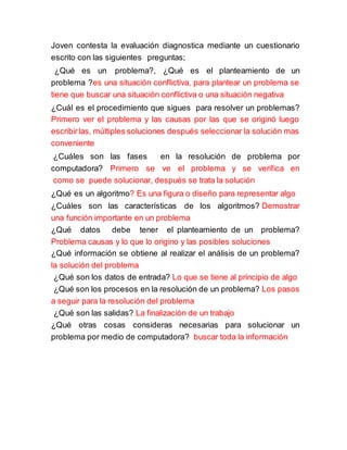 Joven contesta la evaluación diagnostica mediante un cuestionario
escrito con las siguientes preguntas;
¿Qué es un problema?, ¿Qué es el planteamiento de un
problema ?es una situación conflictiva, para plantear un problema se
tiene que buscar una situación conflictiva o una situación negativa
¿Cuál es el procedimiento que sigues para resolver un problemas?
Primero ver el problema y las causas por las que se originó luego
escribirlas, múltiples soluciones después seleccionar la solución mas
conveniente
¿Cuáles son las fases en la resolución de problema por
computadora? Primero se ve el problema y se verifica en
como se puede solucionar, después se trata la solución
¿Qué es un algoritmo? Es una figura o diseño para representar algo
¿Cuáles son las características de los algoritmos? Demostrar
una función importante en un problema
¿Qué datos debe tener el planteamiento de un problema?
Problema causas y lo que lo origino y las posibles soluciones
¿Qué información se obtiene al realizar el análisis de un problema?
la solución del problema
¿Qué son los datos de entrada? Lo que se tiene al principio de algo
¿Qué son los procesos en la resolución de un problema? Los pasos
a seguir para la resolución del problema
¿Qué son las salidas? La finalización de un trabajo
¿Qué otras cosas consideras necesarias para solucionar un
problema por medio de computadora? buscar toda la información
 