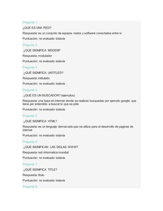 Pregunta 1
¿QUE ES UNA RED?
Respuesta: es un conjunto de equipos nodos y software conectados entre sí
Puntuación: no evaluado todavía
Pregunta 2
¿QUE SIGNIFICA MODEM?
Respuesta: modulador
Puntuación: no evaluado todavía
Pregunta 3
¿QUÉ SIGNIFICA UNTITLED?
Respuesta: intitulado
Puntuación: no evaluado todavía
Pregunta 4
¿QUE ES UN BUSCADOR? (ejemplos)
Respuesta: una base en internet donde se realizan busquedas por ejemplo google, que
tiene por entendido a buscar lo que se pide
Puntuación: no evaluado todavía
Pregunta 5
¿QUE SIGNIFICA HTML?
Respuesta: es un lenguaje demarcado que se utiliza para el desarrollo de paginas de
internet
Puntuación: no evaluado todavía
Pregunta 6
¿QUE SIGNIFICAN LAS SIGLAS WWW?
Respuesta: red informatica mundial
Puntuación: no evaluado todavía
Pregunta 7
¿QUÉ SIGNIFICA TITLE?
Respuesta: titulo
Puntuación: no evaluado todavía
Pregunta 8
 