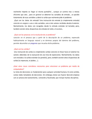 realmente importa es llegar al mismo punto(fin) , aunque un camino mas o menos
eficiente que otro , pero en general se obtienen las variables de entrada , un posible
tratamiento de esas variables y obvio la salida que realmente pide el problema
¿Qué son los datos de entrada? Una instrucción de entrada (o simplemente entrada)
consiste en asignar a una o más variables, uno o más valores recibidos desde el exterior.
Normalmente, los datos son recogidos desde la entrada estándar (el teclado), pero,
también existen otros dispositivos de entrada (el ratón, el escáner,.
¿Qué son los procesos en la resolución de un problema?
consiste en el proceso que a partir de la descripción de un problema, expresado
habitualmente en lenguaje natural y en términos propios del dominio del problema,
permite desarrollar un programa que resuelva dicho problema.
¿Qué son las salidas?
Una instrucción de salida (o simplemente salida) consiste en llevar hacia el exterior los
valores obtenidos de la evaluación de una lista de expresiones. Normalmente, los datos
son enviados a la salida estándar (la pantalla), pero, también existen otros dispositivos de
salida (la impresora, el plotter,...).
¿Qué otras cosas consideras necesarias para solucionar un problema por medio de
computadora?
La toma de decisiones es fundamental para cualquier actividad humana. En este sentido,
somos todos tomadores de decisiones. Sin embargo, tomar una 'buena' decisión empieza
con un proceso de razonamiento, constante y focalizado, que incluye muchas disciplinas.
 