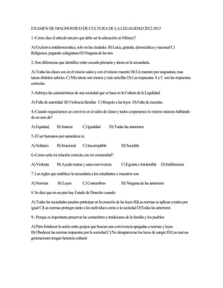 EXAMEN DE DIAGNOSTICO DE CULTURA DE LA LEGALIDAD 2012-2013

1.-Como dice el artículo tercero que debe ser la educación en México?

A) Exclusiva antidemocrática, solo en las ciudades. B) Laica, gratuita, democrática y nacional C)
Religiosos, pagando colegiatura D) Ninguna de las tres

2.-Son diferencias que identifico entre escuela primaria y ahora en la secundaria.

A) Todas las clases son en el mismo salón y con el mismo maestro B) Un maestro por asignatura, mas
tareas distintos salones. C) Mis tareas son menos y más sencillas D) Las respuestas A y C son las respuestas
correctas.

3.-Subraya las características de una sociedad que se basa en la Cultura de la Legalidad.

A) Falta de autoridad B) Violencia familiar C) Respeto a las leyes D) Falta de escuelas.

4.-Cuando organizamos un convivio en el salón de clases y todos cooperamos lo mismo estamos hablando
de un acto de?

A) Equidad,      B) Justicia       C) Igualdad        D) Todas las anteriores

5.-El ser humanos por naturaleza es:

A) Solitario     B) Irracional     C) Incorruptible           D) Sociable

6.-Como sería mi relación correcta con mi comunidad?

A) Violenta      B) Ayuda mutua y sana convivencia            C) Egoísta e Intolerable D) Indiferencia.

7. Las reglas que establece la secundaria a los estudiantes y maestros son:

A) Normas         B) Leyes         C) Costumbres              D) Ninguna de las anteriores

8. Se dice que en un país hay Estado de Derecho cuando:

A) Todas las sociedades pueden participar en la creación de las leyes B)Las normas se aplican a todos por
igual C)Las normas protegen tanto a los individuos como a la sociedad D)Todas las anteriores

9.- Porque es importante preservar las costumbres y tradiciones de la familia y los pueblos

A) Para fortalecer la unión entre grupos que buscan una convivencia apegadas a normas y leyes
B) Obedecer las normas impuestas por la sociedad C) No desaparezcan los lazos de sangre D) Las nuevas
generaciones tengan herencia cultural
 