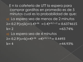 E n la cafetería de UTT la espera para
  comprar gorditas en promedio es de 5
  minutos cual es la probabilidad de que:
a) La espera sea de menos de 2 minutos
λ= 0.2 P(x≤k)=1-℮-λk =1-℮-0.2 x 2 = 0.6374615
k= 2                               =63.74%
a) La espera sea de 4 minutos
λ= 0.2 P(x=k)=℮-λk =℮-0.2 x 4 = 0.4493
k= 4                               =44.93%
 