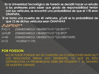 P=0.11   (5586853480)(3.138428377x10-12)(0.89)40-12
q=0.89   (5586853480)(3.138428377x10-12)(0.89)28
n=40     (5586853480)(3.138428377x10-12)(0.038275439)
k=12      =0.0006711192


POR POISSON:
  NO SE PUEDE PORQUE NO SE CUMPLEN LAS CONDICIONES BASICAS Y
  LOS RESULTADOS SERIAN MUY DIFERENTES, YA QUE EN ESTA
  DISTRUBUCION LA PROBABILIDAD DEBE SER PEQUEÑA Y EL TAMAÑO
  DE MUESTRA GRANDE.
 