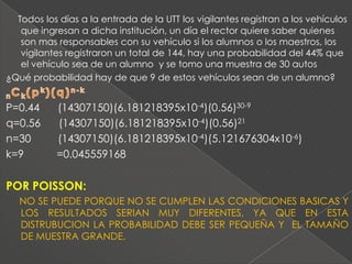 Todos los días a la entrada de la UTT los vigilantes registran a los vehículos
   que ingresan a dicha institución, un día el rector quiere saber quienes
   son mas responsables con su vehículo si los alumnos o los maestros, los
   vigilantes registraron un total de 144, hay una probabilidad del 44% que
   el vehículo sea de un alumno y se tomo una muestra de 30 autos
¿Qué probabilidad hay de que 9 de estos vehículos sean de un alumno?


P=0.44     (14307150)(6.181218395x10-4)(0.56)30-9
q=0.56     (14307150)(6.181218395x10-4)(0.56)21
n=30       (14307150)(6.181218395x10-4)(5.121676304x10-6)
k=9        =0.045559168


POR POISSON:
   NO SE PUEDE PORQUE NO SE CUMPLEN LAS CONDICIONES BASICAS Y
   LOS RESULTADOS SERIAN MUY DIFERENTES, YA QUE EN ESTA
   DISTRUBUCION LA PROBABILIDAD DEBE SER PEQUEÑA Y EL TAMAÑO
   DE MUESTRA GRANDE.
 