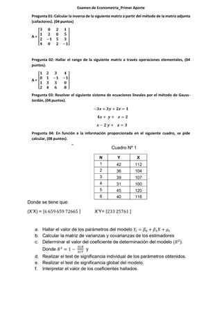 Examen de Econometria_Primer Aporte
Pregunta 01: Calcular la inversa de la siguiente matriz a partir del método de la matriz adjunta
(cofactores). (04 puntos)
A = [
𝟑 𝟎 𝟐 𝟏
𝟏 𝟐 𝟎 𝟓
𝟐 −𝟏 𝟓 𝟑
𝟒 𝟎 𝟐 −𝟏
]
Pregunta 02: Hallar el rango de la siguiente matriz a través operaciones elementales, (04
puntos).
A = [
𝟏 𝟐 𝟑 𝟒
𝟎 𝟏 −𝟏 −𝟏
𝟏 𝟑 𝟑 𝟎
𝟐 𝟒 𝟔 𝟖
]
Pregunta 03: Resolver el siguiente sistema de ecuaciones lineales por el método de Gauss-
Jordán, (04 puntos).
−𝟑𝒙 + 𝟑𝒚 + 𝟐𝒛 = 𝟏
𝟒𝒙 + 𝒚 + 𝒛 = 𝟐
𝒙 − 𝟐 𝒚 + 𝒛 = 𝟑
Pregunta 04: En función a la información proporcionada en el siguiente cuadro, se pide
calcular, (08 puntos).
 