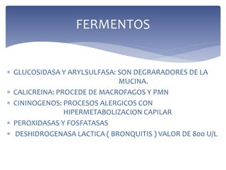  GLUCOSIDASA Y ARYLSULFASA: SON DEGRARADORES DE LA
MUCINA.
 CALICREINA: PROCEDE DE MACROFAGOS Y PMN
 CININOGENOS: PROCESOS ALERGICOS CON
HIPERMETABOLIZACION CAPILAR
 PEROXIDASAS Y FOSFATASAS
 DESHIDROGENASA LACTICA ( BRONQUITIS ) VALOR DE 800 U/L
FERMENTOS
 