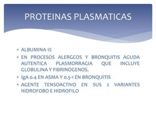  ALBUMINA 1%
 EN PROCESOS ALERGCOS Y BRONQUITIS AGUDA
AUTENTICA PLASMORRAGIA QUE INCLUYE
GLOBULINA Y FIBRINOGENOS.
 IgA 0.4 EN ASMA Y 0.5-1 EN BRONQUITIS
 AGENTE TENSOACTIVO EN SUS 2 VARIANTES
HIDROFOBO E HIDROFILO
PROTEINAS PLASMATICAS
 