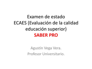 Examen de estado
ECAES (Evaluación de la calidad
educación superior)
SABER PRO
Agustín Vega Vera.
Profesor Universitario.
 