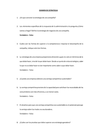 EXAMEN DE ESTRATEGIA
1. ¿En que consiste la estrategia de una compañía?
2. Los elementos específicos de la respuesta de la administración a la pregunta ¿Cómo
vamos a llegar? Define la estrategia de negocios de una compañía.
Verdadero – Falso
3. Cuáles son las formas de superar a la competencia e impulsar el desempeño de la
compañía, indique solo tres formas.
4. La estrategia de una empresa proporciona dirección y guía no solo en términos de lo
que debe hacer, sinode loque debe hacer.Desde un puntode vistaestratégico,saber
lo que no se debe hacer es tan importante como saber o que debe hacer.
Verdadero – Falso
5. ¿Cuando una empresa obtiene una ventaja competitiva sustentable?
6. La ventaja competitiva proviene de la capacidad para satisfacer las necesidadesde los
consumidores con más eficiencia, a un menor costo.
Verdadero – Falso
7. El atractivo para que una ventaja competitiva sea sustentable es el potencial para que
la ventaja sobre los rivales no sea duradera.
Verdadero – Falso
8. ¿Cuáles son las pruebas que debe superar una estrategia ganadora?
 