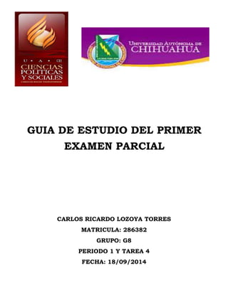 GUIA DE ESTUDIO DEL PRIMER 
EXAMEN PARCIAL 
CARLOS RICARDO LOZOYA TORRES 
MATRICULA: 286382 
GRUPO: G8 
PERIODO 1 Y TAREA 4 
FECHA: 18/09/2014 
 