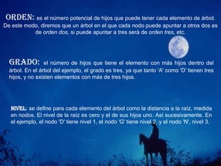 CONCEPTOS. EN RELACIÓN CON OTROS NODOSNodo hijo: cualquiera de los nodos apuntados por uno de los nodos del árbol. En el ejemplo, 'L' y 'M' son hijos de 'G'.Nodo padre: nodo que contiene un puntero al nodo actual. En el ejemplo, el nodo 'A' es padre de 'B', 'C' y 'D‘.Nodo raíz: nodo que no tiene padre. Este es el nodo que usaremos para referirnos al árbol. En el ejemplo, ese nodo es el 'A'.
