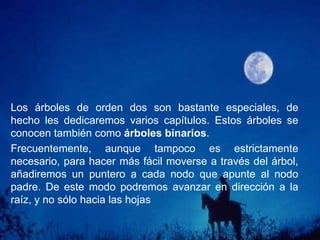 Orden: es el número potencial de hijos que puede tener cada elemento de árbol. De este modo, diremos que un árbol en el que cada nodo puede apuntar a otros dos es de orden dos, si puede apuntar a tres será de orden tres, etc.:Grado: el número de hijos que tiene el elemento con más hijos dentro del árbol. En el árbol del ejemplo, el grado es tres, ya que tanto 'A' como 'D' tienen tres hijos, y no existen elementos con más de tres hijos.Nivel: se define para cada elemento del árbol como la distancia a la raíz, medida en nodos. El nivel de la raíz es cero y el de sus hijos uno. Así sucesivamente. En el ejemplo, el nodo 'D' tiene nivel 1, el nodo 'G' tiene nivel 2, y el nodo 'N', nivel 3.