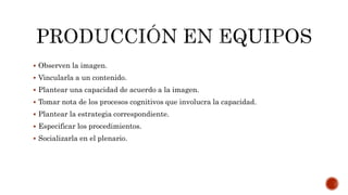  Observen la imagen.
 Vincularla a un contenido.
 Plantear una capacidad de acuerdo a la imagen.
 Tomar nota de los procesos cognitivos que involucra la capacidad.
 Plantear la estrategia correspondiente.
 Especificar los procedimientos.
 Socializarla en el plenario.
 