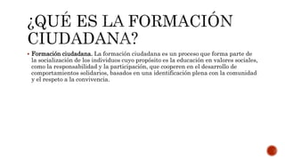  Formación ciudadana. La formación ciudadana es un proceso que forma parte de
la socialización de los individuos cuyo propósito es la educación en valores sociales,
como la responsabilidad y la participación, que cooperen en el desarrollo de
comportamientos solidarios, basados en una identificación plena con la comunidad
y el respeto a la convivencia.
 