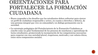  Busca responder a los desafíos que los estudiantes deben enfrentar para ejercer
un perfil de ciudadano responsable y activo, en cuanto a derechos y deberes, de
una persona integral que vive en comunidad y en diálogo permanente con la
sociedad.
 La estrategia pedagógica del Fortalecimiento de la Formación Ciudadana se
concibe como un pilar fundamental de los procesos de enseñanza y aprendizaje de
los/as estudiantes, promoviendo la incorporación de las competencias necesarias
para cooperar con una sociedad plural, respetuosa, motivada y con valores éticos,
entre otros componentes sociales.
 