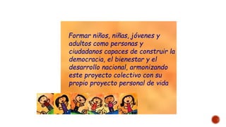Formar niños, niñas, jóvenes y
adultos como personas y
ciudadanos capaces de construir la
democracia, el bienestar y el
desarrollo nacional, armonizando
este proyecto colectivo con su
propio proyecto personal de vida
 