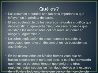 • Los recursos naturales son factores importantes que
  influyen en la pérdida del suelo.
• El uso sustentable de los recursos naturales significa que
  debe existir un aprovechamiento de esos recursos que
  satisfaga las necesidades del presente sin poner en
  riesgo su agotamiento.
• La sobre explotación de esos recursos naturales a
  provocado que haya un descontrol en los ecosistemas
  agotándolos.

• En los últimos años en México hemos visto que ha
  habido sequias en el norte del país, lo cual ha provocado
  que muchas personas tengan que emigrar a otras
  regiones, estas sequias se han dado debido a la escases
  de la lluvia y todo esto tiene que ver con la inconciencia
 