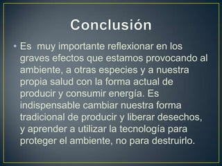 • Es muy importante reflexionar en los
  graves efectos que estamos provocando al
  ambiente, a otras especies y a nuestra
  propia salud con la forma actual de
  producir y consumir energía. Es
  indispensable cambiar nuestra forma
  tradicional de producir y liberar desechos,
  y aprender a utilizar la tecnología para
  proteger el ambiente, no para destruirlo.
 