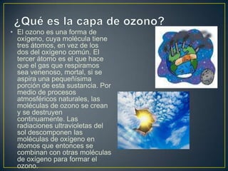• El ozono es una forma de
  oxígeno, cuya molécula tiene
  tres átomos, en vez de los
  dos del oxígeno común. El
  tercer átomo es el que hace
  que el gas que respiramos
  sea venenoso, mortal, si se
  aspira una pequeñísima
  porción de esta sustancia. Por
  medio de procesos
  atmosféricos naturales, las
  moléculas de ozono se crean
  y se destruyen
  continuamente. Las
  radiaciones ultravioletas del
  sol descomponen las
  moléculas de oxígeno en
  átomos que entonces se
  combinan con otras moléculas
  de oxígeno para formar el
  ozono.
 