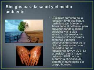 • Cualquier aumento de la
  radiación UVB que llegue
  hasta la superficie de la
  Tierra tiene el potencial para
  provocar daños al medio
  ambiente y a la vida
  terrestre. Los resultados
  indican que los tipos más
  comunes y menos
  peligrosos de cáncer de la
  piel, no melanomas, son
  causados por las
  radiaciones UVA y UVB. La
  exposición a una mayor
  radiación UVB podría
  suprimir la eficiencia del
  sistema inmunológico del
  cuerpo humano.
 
