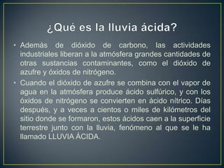 • Además de dióxido de carbono, las actividades
  industriales liberan a la atmósfera grandes cantidades de
  otras sustancias contaminantes, como el dióxido de
  azufre y óxidos de nitrógeno.
• Cuando el dióxido de azufre se combina con el vapor de
  agua en la atmósfera produce ácido sulfúrico, y con los
  óxidos de nitrógeno se convierten en ácido nítrico. Días
  después, y a veces a cientos o miles de kilómetros del
  sitio donde se formaron, estos ácidos caen a la superficie
  terrestre junto con la lluvia, fenómeno al que se le ha
  llamado LLUVIA ÁCIDA.
 