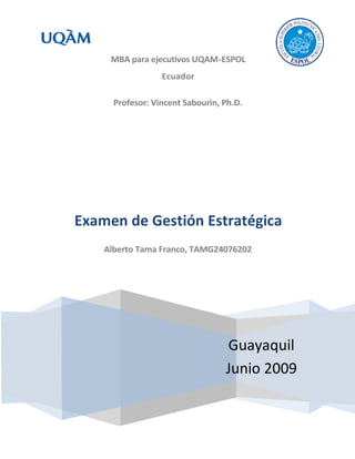 MBA para ejecutivos UQAM-ESPOL
                  Ecuador

      Profesor: Vincent Sabourin, Ph.D.




Examen de Gestión Estratégica
    Alberto Tama Franco, TAMG24076202




                                  Guayaquil
                                  Junio 2009
 