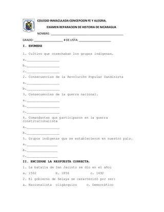 COLEGIO INMACULADA CONCEPCION FE Y ALEGRIA.
EXAMEN REPARACION DE HISTORIA DE NICARAGUA
NOMBRE: _____________________________________________
GRADO: __________________ # DE LISTA: ____________________
I. ENUMERE
1. Cultivo que cosechaban los grupos indígenas.
a._________________
b._________________
c._________________
2. Consecuencias de la Revolución Popular Sandinista
a._________________
b._________________
3. Consecuencias de la guerra nacional.
a._________________
b._________________
c._________________
4. Comandantes que participaron en la guerra
constitucionalista
a._________________
b._________________
5. Grupos indígenas que se establecieron en nuestro país.
a.________________
b.________________
c.________________
II. ENCIERRE LA RESPUESTA CORRECTA.
1. La batalla de San Jacinto se dio en el año:
a. 1502 b. 1856 c. 1492
2. El gobierno de Zelaya se caracterizó por ser:
a. Nacionalista oligárquico c. Democrático
 