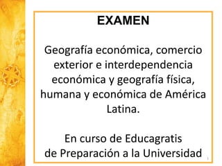 1
EXAMEN
Geografía económica, comercio
exterior e interdependencia
económica y geografía física,
humana y económica de América
Latina.
En curso de Educagratis
de Preparación a la Universidad
 