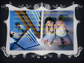 Las consecuencia del divorcio son sumamente dolorosas y afectan
todas las áreas de las vida de las personas que se están divorciando:
personal, social, económico, familiar.

Los verdaderos afectados del divorcio son los hijos de los padres
divorciados, presentan mas problemas de conducta y personales.

Que a diario presentan trastornos, que a veces pueden causar que los
hijos lleguen al suicidio.
 