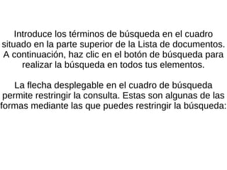 Introduce los términos de búsqueda en el cuadro situado en la parte superior de la Lista de documentos. A continuación, haz clic en el botón de búsqueda para realizar la búsqueda en todos tus elementos. La flecha desplegable en el cuadro de búsqueda permite restringir la consulta. Estas son algunas de las formas mediante las que puedes restringir la búsqueda: 
