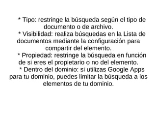 * Tipo: restringe la búsqueda según el tipo de documento o de archivo. * Visibilidad: realiza búsquedas en la Lista de documentos mediante la configuración para compartir del elemento. * Propiedad: restringe la búsqueda en función de si eres el propietario o no del elemento. * Dentro del dominio: si utilizas Google Apps para tu dominio, puedes limitar la búsqueda a los elementos de tu dominio. 