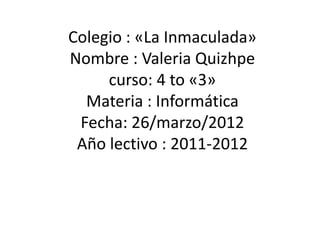 Colegio : «La Inmaculada»
Nombre : Valeria Quizhpe
     curso: 4 to «3»
  Materia : Informática
 Fecha: 26/marzo/2012
 Año lectivo : 2011-2012
 