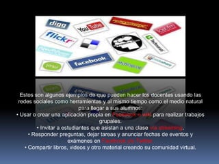 Estos son algunos ejemplos de que pueden hacer los docentes usando las
 redes sociales como herramientas y al mismo tiempo como el medio natural
                            para llegar a sus alumnos:
• Usar o crear una aplicación propia en Facebook o wiki para realizar trabajos
                                     grupales.
         • Invitar a estudiantes que asistan a una clase vía streaming.
     • Responder preguntas, dejar tareas y anunciar fechas de eventos y
                       exámenes en Facebook y/o Twitter.
   • Compartir libros, videos y otro material creando su comunidad virtual.
 
